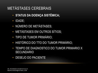 • STATUS DA DOENÇA SISTÊMICA;
• IDADE;
• NÚMERO DE METÁSTASES;
• METÁSTASES EM OUTROS SÍTIOS;
• TIPO DE TUMOR PRIMÁRIO;
• HISTÓRICO DO TTO DO TUMOR PRIMÁRIO;
• TEMPO DE DIAGNOSTICO DO TUMOR PRIMARIO X
SECUNDARIO
• DESEJO DO PACIENTE
METÁSTASES CEREBRAIS
DR. PETERSON XAVIER DA SILVA
MEDPETERSON@HOTMAIL.COM
 