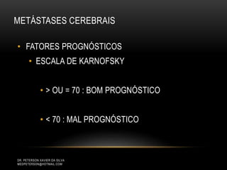 • FATORES PROGNÓSTICOS
• ESCALA DE KARNOFSKY
• > OU = 70 : BOM PROGNÓSTICO
• < 70 : MAL PROGNÓSTICO
METÁSTASES CEREBRAIS
DR. PETERSON XAVIER DA SILVA
MEDPETERSON@HOTMAIL.COM
 