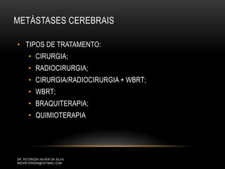 DR. PETERSON XAVIER DA SILVA
MEDPETERSON@HOTMAIL.COM
• TIPOS DE TRATAMENTO:
• CIRURGIA;
• RADIOCIRURGIA;
• CIRURGIA/RADIOCIRURGIA + WBRT;
• WBRT;
• BRAQUITERAPIA;
• QUIMIOTERAPIA
METÁSTASES CEREBRAIS
 