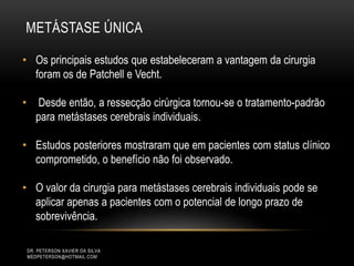 METÁSTASE ÚNICA
DR. PETERSON XAVIER DA SILVA
MEDPETERSON@HOTMAIL.COM
• Os principais estudos que estabeleceram a vantagem da cirurgia
foram os de Patchell e Vecht.
• Desde então, a ressecção cirúrgica tornou-se o tratamento-padrão
para metástases cerebrais individuais.
• Estudos posteriores mostraram que em pacientes com status clínico
comprometido, o benefício não foi observado.
• O valor da cirurgia para metástases cerebrais individuais pode se
aplicar apenas a pacientes com o potencial de longo prazo de
sobrevivência.
 