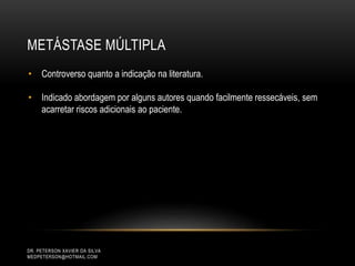 METÁSTASE MÚLTIPLA
DR. PETERSON XAVIER DA SILVA
MEDPETERSON@HOTMAIL.COM
• Controverso quanto a indicação na literatura.
• Indicado abordagem por alguns autores quando facilmente ressecáveis, sem
acarretar riscos adicionais ao paciente.
 
