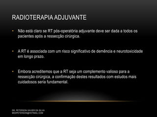DR. PETERSON XAVIER DA SILVA
MEDPETERSON@HOTMAIL.COM
• Não está claro se RT pós-operatória adjuvante deve ser dada a todos os
pacientes após a ressecção cirúrgica.
• A RT é associada com um risco significativo de demência e neurotoxicidade
em longo prazo.
• Embora acreditemos que a RT seja um complemento valioso para a
ressecção cirúrgica, a confirmação destes resultados com estudos mais
cuidadosos seria fundamental.
RADIOTERAPIA ADJUVANTE
 