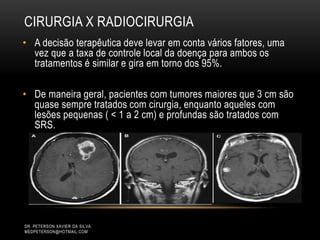 CIRURGIA X RADIOCIRURGIA
• A decisão terapêutica deve levar em conta vários fatores, uma
vez que a taxa de controle local da doença para ambos os
tratamentos é similar e gira em torno dos 95%.
• De maneira geral, pacientes com tumores maiores que 3 cm são
quase sempre tratados com cirurgia, enquanto aqueles com
lesões pequenas ( < 1 a 2 cm) e profundas são tratados com
SRS.
DR. PETERSON XAVIER DA SILVA
MEDPETERSON@HOTMAIL.COM
 