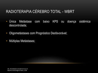 RADIOTERAPIA CÉREBRO TOTAL - WBRT
DR. PETERSON XAVIER DA SILVA
MEDPETERSON@HOTMAIL.COM
• Única Metástase com baixo KPS ou doença sistêmica
descontrolada;
• Oligometástases com Prognóstico Desfavorável;
• Múltiplas Metástases;
 