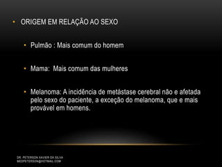 • ORIGEM EM RELAÇÃO AO SEXO
• Pulmão : Mais comum do homem
• Mama: Mais comum das mulheres
• Melanoma: A incidência de metástase cerebral não e afetada
pelo sexo do paciente, a exceção do melanoma, que e mais
provável em homens.
DR. PETERSON XAVIER DA SILVA
MEDPETERSON@HOTMAIL.COM
 
