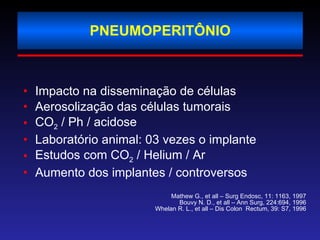 PNEUMOPERITÔNIO Impacto na disseminação de células Aerosolização das células tumorais CO 2  / Ph / acidose Laboratório animal: 03 vezes o implante Estudos com CO 2  / Helium / Ar Aumento dos implantes / controversos Mathew G., et all – Surg Endosc, 11: 1163, 1997 Bouvy N. D., et all – Ann Surg, 224:694, 1996 Whelan R. L., et all – Dis Colon  Rectum, 39: S7, 1996 