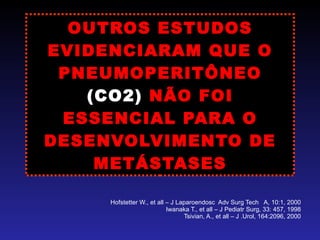 OUTROS ESTUDOS EVIDENCIARAM QUE O PNEUMOPERITÔNEO  (CO2)  NÃO FOI ESSENCIAL PARA O DESENVOLVIMENTO DE METÁSTASES Hofstetter W., et all – J Laparoendosc  Adv Surg Tech  A, 10:1, 2000 Iwanaka T., et all – J Pediatr Surg, 33: 457, 1998 Tsivian, A., et all – J .Urol, 164:2096, 2000 