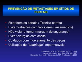 PREVENÇÃO DE METÁSTASES EM SÍTIOS DE PORTAIS Fixar bem os portais / Técnica correta Evitar trabalhos com trocateres (vazamentos) Não violar o tumor (margem de segurança) Evitar cirurgias com ascite Cuidados com morcelamento das peças Utilização de  “endobags”  impermeáveis Eshraghi N., et all – Surg Endosc, 13: 1121, 1999 Jacobi C A., et all – Am J Surg, 174: 359, 1997 Rassweiler J. J., et all – J Urol, suppl., 167: 21, abstract 84, 2002 