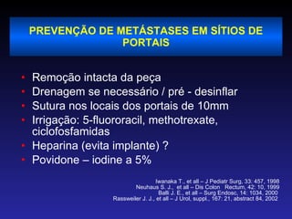 PREVENÇÃO DE METÁSTASES EM SÍTIOS DE PORTAIS Remoção intacta da peça Drenagem se necessário / pré - desinflar Sutura nos locais dos portais de 10mm Irrigação: 5-fluororacil, methotrexate, ciclofosfamidas Heparina (evita implante) ? Povidone – iodine a 5% Iwanaka T., et all – J Pediatr Surg, 33: 457, 1998 Neuhaus S. J.,  et all – Dis Colon  Rectum, 42: 10, 1999 Balli J. E., et all – Surg Endosc, 14: 1034, 2000  Rassweiler J. J., et all – J Urol, suppl., 167: 21, abstract 84, 2002   