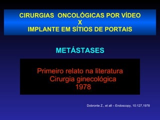CIRURGIAS  ONCOLÓGICAS POR VÍDEO X IMPLANTE EM SÍTIOS DE PORTAIS METÁSTASES Primeiro relato na literatura Cirurgia ginecológica 1978 Dobronte Z., et all – Endoscopy, 10:127,1978 