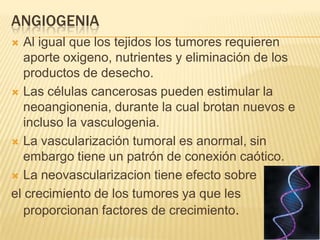 ANGIOGENIA
  Al igual que los tejidos los tumores requieren
   aporte oxigeno, nutrientes y eliminación de los
   productos de desecho.
 Las células cancerosas pueden estimular la
   neoangionenia, durante la cual brotan nuevos e
   incluso la vasculogenia.
 La vascularización tumoral es anormal, sin
   embargo tiene un patrón de conexión caótico.
 La neovascularizacion tiene efecto sobre

el crecimiento de los tumores ya que les
   proporcionan factores de crecimiento.
 