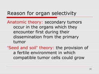 Reason for organ selectivity
Anatomic theory: secondary tumors
occur in the organs which they
encounter first during their
dissemination from the primary
tumor
“Seed and soil” theory: the provision of
a fertile environment in which
compatible tumor cells could grow
15

 