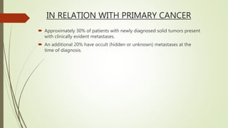 IN RELATION WITH PRIMARY CANCER
 Approximately 30% of patients with newly diagnosed solid tumors present
with clinically evident metastases.
 An additional 20% have occult (hidden or unknown) metastases at the
time of diagnosis.
 