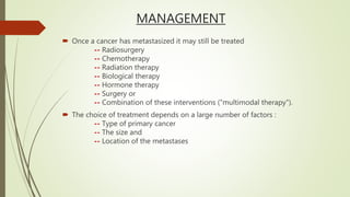 MANAGEMENT
 Once a cancer has metastasized it may still be treated
-- Radiosurgery
-- Chemotherapy
-- Radiation therapy
-- Biological therapy
-- Hormone therapy
-- Surgery or
-- Combination of these interventions ("multimodal therapy").
 The choice of treatment depends on a large number of factors :
-- Type of primary cancer
-- The size and
-- Location of the metastases
 