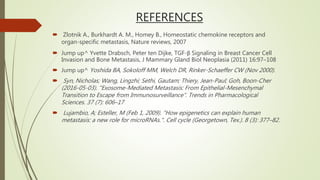 REFERENCES
 Zlotnik A., Burkhardt A. M., Homey B., Homeostatic chemokine receptors and
organ-specific metastasis, Nature reviews, 2007
 Jump up^ Yvette Drabsch, Peter ten Dijke, TGF-β Signaling in Breast Cancer Cell
Invasion and Bone Metastasis, J Mammary Gland Biol Neoplasia (2011) 16:97–108
 Jump up^ Yoshida BA, Sokoloff MM, Welch DR, Rinker-Schaeffer CW (Nov 2000).
 Syn, Nicholas; Wang, Lingzhi; Sethi, Gautam; Thiery, Jean-Paul; Goh, Boon-Cher
(2016-05-03). "Exosome-Mediated Metastasis: From Epithelial-Mesenchymal
Transition to Escape from Immunosurveillance". Trends in Pharmacological
Sciences. 37 (7): 606–17
 Lujambio, A; Esteller, M (Feb 1, 2009). "How epigenetics can explain human
metastasis: a new role for microRNAs.". Cell cycle (Georgetown, Tex.). 8 (3): 377–82.
 