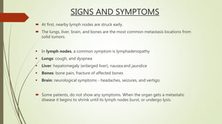 SIGNS AND SYMPTOMS
 At first, nearby lymph nodes are struck early.
 The lungs, liver, brain, and bones are the most common metastasis locations from
solid tumors.
 In lymph nodes, a common symptom is lymphadenopathy
 Lungs: cough, and dyspnea
 Liver: hepatomegaly (enlarged liver), nausea and jaundice
 Bones: bone pain, fracture of affected bones
 Brain: neurological symptoms - headaches, seizures, and vertigo.
 Some patients, do not show any symptoms. When the organ gets a metastatic
disease it begins to shrink until its lymph nodes burst, or undergo lysis.
 