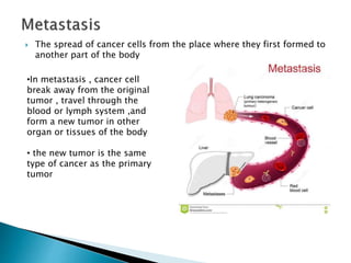  The spread of cancer cells from the place where they first formed to
another part of the body
•In metastasis , cancer cell
break away from the original
tumor , travel through the
blood or lymph system ,and
form a new tumor in other
organ or tissues of the body
• the new tumor is the same
type of cancer as the primary
tumor
 