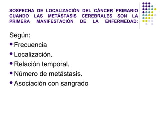 SOSPECHA DE LOCALIZACIÓN DEL CÁNCER PRIMARIO
CUANDO LAS METÁSTASIS CEREBRALES SON LA
PRIMERA MANIFESTACIÓN DE LA ENFERMEDAD:
Según:
Frecuencia
Localización.
Relación temporal.
Número de metástasis.
Asociación con sangrado
 