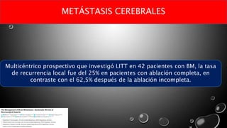 METÁSTASIS CEREBRALES
Multicéntrico prospectivo que investigó LITT en 42 pacientes con BM, la tasa
de recurrencia local fue del 25% en pacientes con ablación completa, en
contraste con el 62,5% después de la ablación incompleta.
 