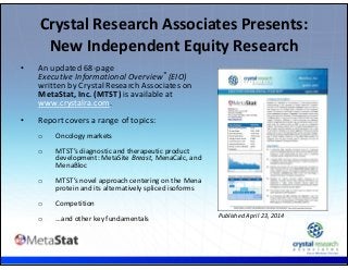 .
• An updated 68‐page 
Executive Informational Overview® (EIO)
written by Crystal Research Associates on 
MetaStat, Inc. (MTST) is available at 
www.crystalra.com.
• Report covers a range of topics: 
o Oncology markets
o MTST’s diagnostic and therapeutic product 
development: MetaSite Breast, MenaCalc, and 
MenaBloc
o MTST’s novel approach centering on the Mena 
protein and its alternatively spliced isoforms
o Competition
o …and other key fundamentals
Crystal Research Associates Presents: 
New Independent Equity Research
Published April 23, 2014
 