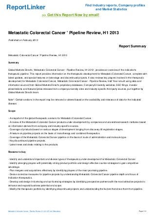 Find Industry reports, Company profiles
ReportLinker                                                                       and Market Statistics
                                              >> Get this Report Now by email!



Metastatic Colorectal Cancer ' Pipeline Review, H1 2013
Published on February 2013

                                                                                                             Report Summary

Metastatic Colorectal Cancer ' Pipeline Review, H1 2013


Summary


Global Markets Direct's, 'Metastatic Colorectal Cancer - Pipeline Review, H1 2013', provides an overview of the indication's
therapeutic pipeline. This report provides information on the therapeutic development for Metastatic Colorectal Cancer, complete with
latest updates, and special features on late-stage and discontinued projects. It also reviews key players involved in the therapeutic
development for Metastatic Colorectal Cancer. Metastatic Colorectal Cancer - Pipeline Review, Half Year is built using data and
information sourced from Global Markets Direct's proprietary databases, Company/University websites, SEC filings, investor
presentations and featured press releases from company/university sites and industry-specific third party sources, put together by
Global Markets Direct's team.


Note*: Certain sections in the report may be removed or altered based on the availability and relevance of data for the indicated
disease.


Scope


- A snapshot of the global therapeutic scenario for Metastatic Colorectal Cancer.
- A review of the Metastatic Colorectal Cancer products under development by companies and universities/research institutes based
on information derived from company and industry-specific sources.
- Coverage of products based on various stages of development ranging from discovery till registration stages.
- A feature on pipeline projects on the basis of monotherapy and combined therapeutics.
- Coverage of the Metastatic Colorectal Cancer pipeline on the basis of route of administration and molecule type.
- Key discontinued pipeline projects.
- Latest news and deals relating to the products.


Reasons to buy


- Identify and understand important and diverse types of therapeutics under development for Metastatic Colorectal Cancer.
- Identify emerging players with potentially strong product portfolio and design effective counter-strategies to gain competitive
advantage.
- Plan mergers and acquisitions effectively by identifying players of the most promising pipeline.
- Devise corrective measures for pipeline projects by understanding Metastatic Colorectal Cancer pipeline depth and focus of
Indication therapeutics.
- Develop and design in-licensing and out-licensing strategies by identifying prospective partners with the most attractive projects to
enhance and expand business potential and scope.
- Modify the therapeutic portfolio by identifying discontinued projects and understanding the factors that drove them from pipeline.




Metastatic Colorectal Cancer ' Pipeline Review, H1 2013 (From Slideshare)                                                           Page 1/10
 