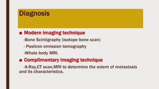 Diagnosis
■ Modern imaging technique
-Bone Scintigraphy (isotope bone scan)
- Positron emission tomography
-Whole body MRI.
■ Complimentary imaging technique
-X-Ray,CT scan,MRI to determine the extent of metastasis
and its characteristics.
 