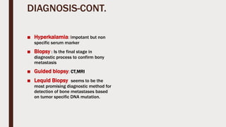 DIAGNOSIS-CONT.
■ Hyperkalamia: Impotant but non
specific serum marker
■ Biopsy : Is the final stage in
diagnostic process to confirm bony
metastasis
■ Guided biopsy: CT,MRI
■ Lequid Biopsy seems to be the
most promising diagnostic method for
detection of bone metastases based
on tumor specific DNA mutation.
 