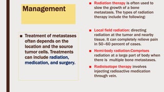 Management
■ Treatment of metastases
often depends on the
location and the source
tumor cells. Treatments
can include radiation,
medication, and surgery.
■ Radiation therapy is often used to
slow the growth of a bone
metastasis. The types of radiation
therapy include the following:
■ Local field radiation: directing
radiation at the tumor and nearby
tissue. It can completely relieve pain
in 50–60 percent of cases.
■ Hemi-body radiation:Comprises
radiation at a large part of body when
there is multiple bone metastases.
■ Radioisotope therapy involves
injecting radioactive medication
through vein.
 