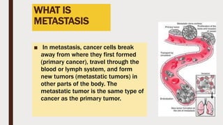 WHAT IS
METASTASIS
■ In metastasis, cancer cells break
away from where they first formed
(primary cancer), travel through the
blood or lymph system, and form
new tumors (metastatic tumors) in
other parts of the body. The
metastatic tumor is the same type of
cancer as the primary tumor.
 
