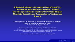 Not For Affirmative Use
A Randomized Study of Lapatinib (Tykerb/Tyverb®) in
Combination with Trastuzumab versus Lapatinib
Monotherapy in Patients with Heavily-Pretreated HER2+
Metastatic Breast Cancer Progressing on Trastuzumab
Therapy
J. O’Shaughnessy1, K. Blackwell2, H. Burstein3, AM. Storniolo4, G. Sledge4, S.
Vukelja5 J. Baselga6, M. Koehler7, S. Laabs7,
A. Florance7, D. Roychowdhury7
1Baylor Sammons Cancer Center, 5Texas Oncology, PA, US Oncology, Dallas, TX;
2Duke University Medical Center, Durham, NC; 3Dana-Farber Cancer Institute, Boston, MA;
4I.U. Simon Cancer Center, Indianapolis, IN; 6Vall d'Hebron University Hospital, Barcelona, Spain; 7Medicine
Development Center Oncology, GlaxoSmithKline, Collegeville, PA.
Presented at the American Society of Clinical Oncology Annual Meeting, 2008.
 