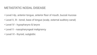 METASTATIC NODAL DISEASE
• Level I-lip, anterior tongue, anterior floor of mouth, buccal mucosa
• Level II, III - tonsil, base of tongue (scalp, external auditory canal)
• Level IV - hypopharynx & larynx
• Level V - nasopharyngeal malignancy
• Level VI - thyroid, subglottic
 