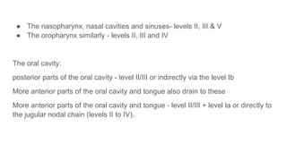 ● The nasopharynx, nasal cavities and sinuses- levels II, III & V
● The oropharynx similarly - levels II, III and IV
The oral cavity:
posterior parts of the oral cavity - level II/III or indirectly via the level Ib
More anterior parts of the oral cavity and tongue also drain to these
More anterior parts of the oral cavity and tongue - level II/III + level la or directly to
the jugular nodal chain (levels II to IV).
 