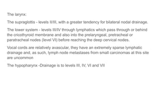 The larynx:
The supraglottis - levels II/III, with a greater tendency for bilateral nodal drainage.
The lower system - levels III/IV through lymphatics which pass through or behind
the cricothyroid membrane and also into the prelaryngeal, pretracheal or
paratracheal nodes (level VI) before reaching the deep cervical nodes.
Vocal cords are relatively avascular, they have an extremely sparse lymphatic
drainage and, as such, lymph node metastases from small carcinomas at this site
are uncommon
The hypopharynx -Drainage is to levels III, IV, VI and VII
 