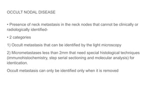 OCCULT NODAL DISEASE
• Presence of neck metastasis in the neck nodes that cannot be clinically or
radiologically identified-
• 2 categories
1) Occult metastasis that can be identified by the light microscopy
2) Micrometastases less than 2mm that need special histological techniques
(immunohistochemistry, step serial sectioning and molecular analysis) for
identication.
Occult metastasis can only be identified only when it is removed
 