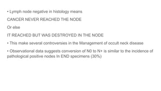 • Lymph node negative in histology means
CANCER NEVER REACHED THE NODE
Or else
IT REACHED BUT WAS DESTROYED IN THE NODE
• This make several controversies in the Management of occult neck disease
• Observational data suggests conversion of N0 to N+ is similar to the incidence of
pathological positive nodes In END specimens (30%)
 
