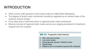 INTRODUCTION
● When cancer cells spread to neck lymph nodes its called Neck Metastasis
● The degree of lymph node involvement should be regarded as an indirect index of the
systemic tumour burden
● Cure rates drop in half when there is regional lymph node involvement
● Elective removal of regional lymph nodes serves as a staging procedure for treatment-
surgical and non surgical
 