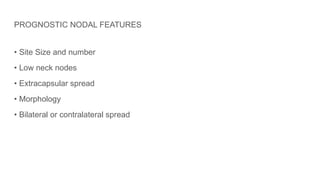 PROGNOSTIC NODAL FEATURES
• Site Size and number
• Low neck nodes
• Extracapsular spread
• Morphology
• Bilateral or contralateral spread
 