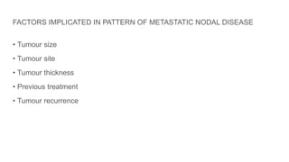FACTORS IMPLICATED IN PATTERN OF METASTATIC NODAL DISEASE
• Tumour size
• Tumour site
• Tumour thickness
• Previous treatment
• Tumour recurrence
 