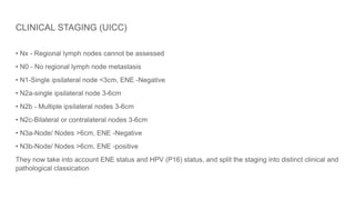 CLINICAL STAGING (UICC)
• Nx - Regional lymph nodes cannot be assessed
• N0 - No regional lymph node metastasis
• N1-Single ipsilateral node <3cm, ENE -Negative
• N2a-single ipsilateral node 3-6cm
• N2b - Multiple ipsilateral nodes 3-6cm
• N2c-Bilateral or contralateral nodes 3-6cm
• N3a-Node/ Nodes >6cm, ENE -Negative
• N3b-Node/ Nodes >6cm, ENE -positive
They now take into account ENE status and HPV (P16) status, and split the staging into distinct clinical and
pathological classication
 