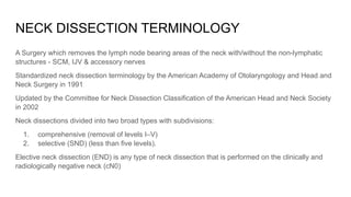 NECK DISSECTION TERMINOLOGY
A Surgery which removes the lymph node bearing areas of the neck with/without the non-lymphatic
structures - SCM, IJV & accessory nerves
Standardized neck dissection terminology by the American Academy of Otolaryngology and Head and
Neck Surgery in 1991
Updated by the Committee for Neck Dissection Classification of the American Head and Neck Society
in 2002
Neck dissections divided into two broad types with subdivisions:
1. comprehensive (removal of levels I–V)
2. selective (SND) (less than five levels).
Elective neck dissection (END) is any type of neck dissection that is performed on the clinically and
radiologically negative neck (cN0)
 