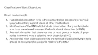 Classification of Neck Dissections
Based on 4 concepts
1. Radical neck dissection RND is the standard basic procedure for cervical
lymphadenectomy against which all other modifications
2. Modifications of the RND which include preservation of any nonlymphatic
structures are referred to as modified radical neck dissection (MRND)
3. Any neck dissection that preserves one or more groups or levels of lymph
nodes is referred to as a selective neck dissection (SND)
4. An extended neck dissection refers to the removal of additional lymph node
groups or non-lymphatic structures relative to the RND
 