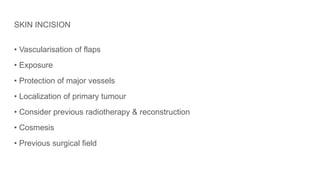 SKIN INCISION
• Vascularisation of flaps
• Exposure
• Protection of major vessels
• Localization of primary tumour
• Consider previous radiotherapy & reconstruction
• Cosmesis
• Previous surgical field
 