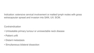 Indication: extensive cervical involvement or matted lymph nodes with gross
extracapsular spread and invasion into SAN, IJV, SCM.
Contraindication
• Untreatable primary tumour or unresectable neck disease
• Patient unfit
• Distant metastasis
• Simultaneous bilateral dissection
 