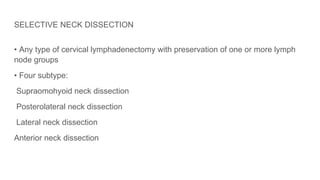 SELECTIVE NECK DISSECTION
• Any type of cervical lymphadenectomy with preservation of one or more lymph
node groups
• Four subtype:
Supraomohyoid neck dissection
Posterolateral neck dissection
Lateral neck dissection
Anterior neck dissection
 