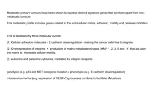 Metastatic primary tumours have been shown to express distinct signature genes that set them apart from non-
metastatic tumours
This metastatic profile includes genes related to the extracellular matrix, adhesion, motility and protease inhibition.
This is facilitated by three molecular events:
(1) Cellular adhesion molecules - E cadherin downregulation - making the cancer cells free to migrate.
(2) Overexpression of integrins + production of matrix metalloproteinases (MMP 1, 2, 3, 9 and 14) that act upon
the matrix to increased cellular motility.
(3) autocrine and paracrine cytokines, mediated by integrin receptors
genotypic (e.g. p53 and MET oncogene mutation), phenotypic (e.g. E cadherin downregulation)
microenvironmental (e.g. expression of VEGF-C) processes combine to facilitate Metastasis
 