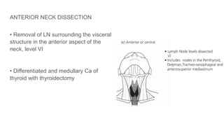 ANTERIOR NECK DISSECTION
• Removal of LN surrounding the visceral
structure in the anterior aspect of the
neck, level VI
• Differentiated and medullary Ca of
thyroid with thyroidectomy
 