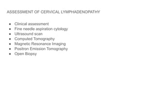 ASSESSMENT OF CERVICAL LYMPHADENOPATHY
● Clinical assessment
● Fine needle aspiration cytology
● Ultrasound scan
● Computed Tomography
● Magnetic Resonance Imaging
● Positron Emission Tomography
● Open Biopsy
 