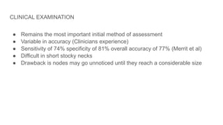CLINICAL EXAMINATION
● Remains the most important initial method of assessment
● Variable in accuracy (Clinicians experience)
● Sensitivity of 74% specificity of 81% overall accuracy of 77% (Merrit et al)
● Difficult in short stocky necks
● Drawback is nodes may go unnoticed until they reach a considerable size
 