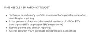 FINE NEEDLE ASPIRATION CYTOLOGY
● Technique is particularly useful in assessment of a palpable node when
searching for a primary
● In the presence of a primary less useful (evidence of HPV or EBV
transcripsts) (HPV oropharynx EBV nasopharynx)
● Easy to perform and quick in reporting
● Overall accuracy >90% (depends on pathologists experience)
 