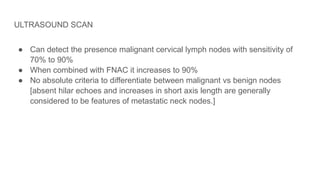 ULTRASOUND SCAN
● Can detect the presence malignant cervical lymph nodes with sensitivity of
70% to 90%
● When combined with FNAC it increases to 90%
● No absolute criteria to differentiate between malignant vs benign nodes
[absent hilar echoes and increases in short axis length are generally
considered to be features of metastatic neck nodes.]
 